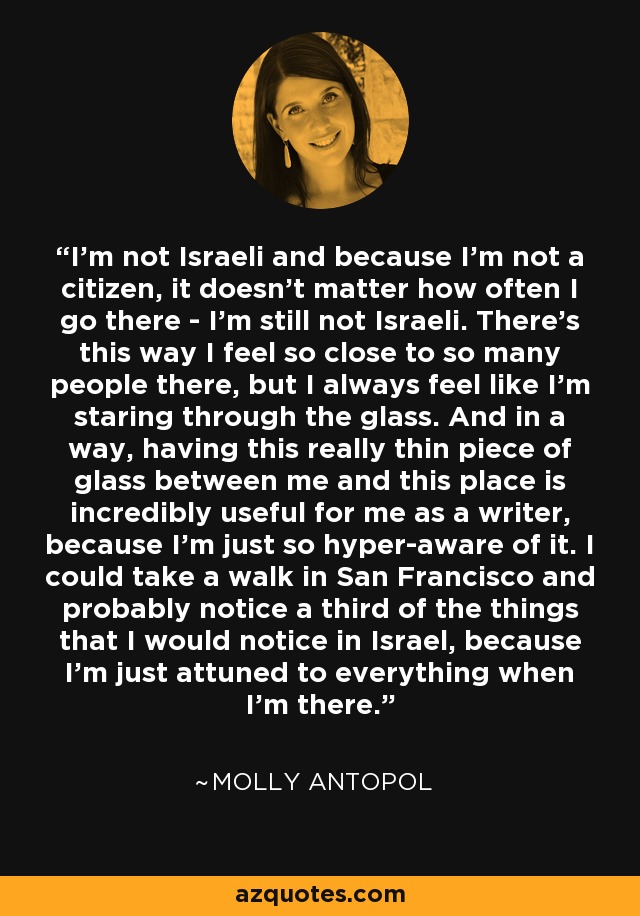 I'm not Israeli and because I'm not a citizen, it doesn't matter how often I go there - I'm still not Israeli. There's this way I feel so close to so many people there, but I always feel like I'm staring through the glass. And in a way, having this really thin piece of glass between me and this place is incredibly useful for me as a writer, because I'm just so hyper-aware of it. I could take a walk in San Francisco and probably notice a third of the things that I would notice in Israel, because I'm just attuned to everything when I'm there. - Molly Antopol