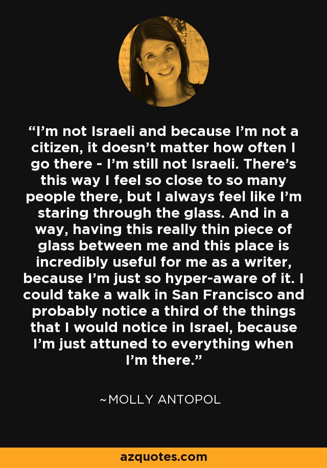 I'm not Israeli and because I'm not a citizen, it doesn't matter how often I go there - I'm still not Israeli. There's this way I feel so close to so many people there, but I always feel like I'm staring through the glass. And in a way, having this really thin piece of glass between me and this place is incredibly useful for me as a writer, because I'm just so hyper-aware of it. I could take a walk in San Francisco and probably notice a third of the things that I would notice in Israel, because I'm just attuned to everything when I'm there. - Molly Antopol