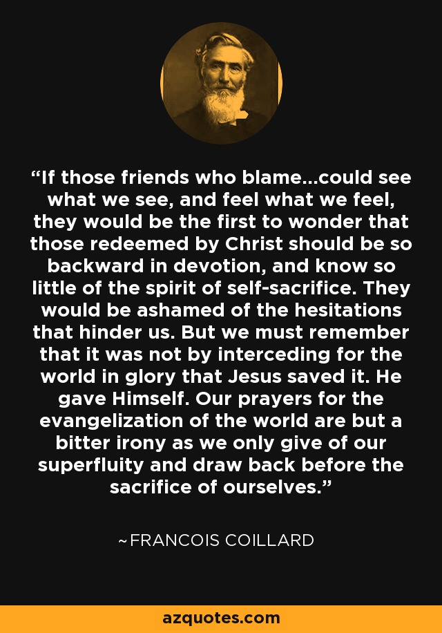 If those friends who blame...could see what we see, and feel what we feel, they would be the first to wonder that those redeemed by Christ should be so backward in devotion, and know so little of the spirit of self-sacrifice. They would be ashamed of the hesitations that hinder us. But we must remember that it was not by interceding for the world in glory that Jesus saved it. He gave Himself. Our prayers for the evangelization of the world are but a bitter irony as we only give of our superfluity and draw back before the sacrifice of ourselves. - Francois Coillard