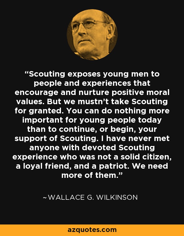 Scouting exposes young men to people and experiences that encourage and nurture positive moral values. But we mustn't take Scouting for granted. You can do nothing more important for young people today than to continue, or begin, your support of Scouting. I have never met anyone with devoted Scouting experience who was not a solid citizen, a loyal friend, and a patriot. We need more of them. - Wallace G. Wilkinson