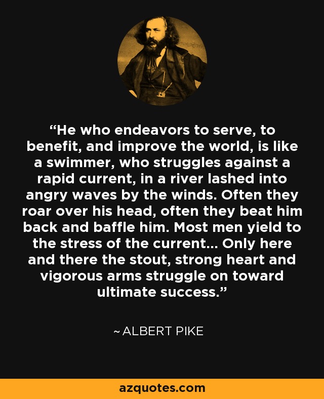 He who endeavors to serve, to benefit, and improve the world, is like a swimmer, who struggles against a rapid current, in a river lashed into angry waves by the winds. Often they roar over his head, often they beat him back and baffle him. Most men yield to the stress of the current... Only here and there the stout, strong heart and vigorous arms struggle on toward ultimate success. - Albert Pike