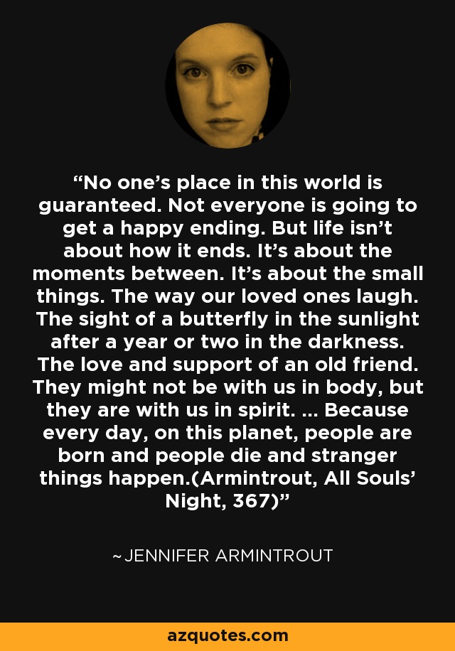 No one's place in this world is guaranteed. Not everyone is going to get a happy ending. But life isn't about how it ends. It's about the moments between. It's about the small things. The way our loved ones laugh. The sight of a butterfly in the sunlight after a year or two in the darkness. The love and support of an old friend. They might not be with us in body, but they are with us in spirit. ... Because every day, on this planet, people are born and people die and stranger things happen.(Armintrout, All Souls' Night, 367) - Jennifer Armintrout