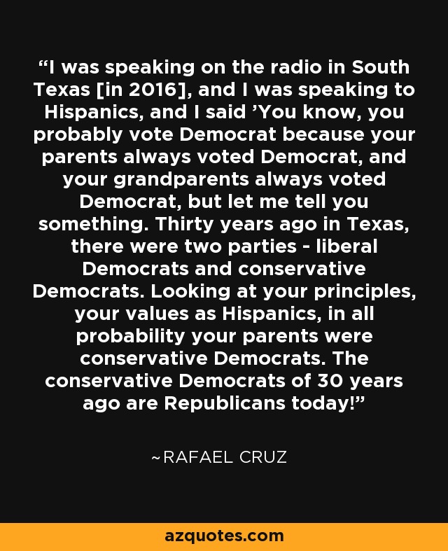 I was speaking on the radio in South Texas [in 2016], and I was speaking to Hispanics, and I said 'You know, you probably vote Democrat because your parents always voted Democrat, and your grandparents always voted Democrat, but let me tell you something. Thirty years ago in Texas, there were two parties - liberal Democrats and conservative Democrats. Looking at your principles, your values as Hispanics, in all probability your parents were conservative Democrats. The conservative Democrats of 30 years ago are Republicans today!' - Rafael Cruz