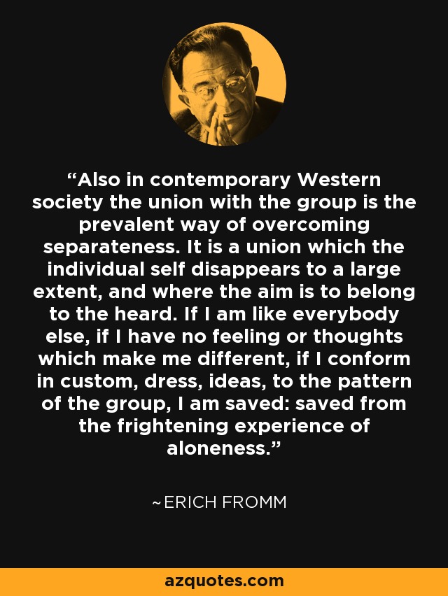 Also in contemporary Western society the union with the group is the prevalent way of overcoming separateness. It is a union which the individual self disappears to a large extent, and where the aim is to belong to the heard. If I am like everybody else, if I have no feeling or thoughts which make me different, if I conform in custom, dress, ideas, to the pattern of the group, I am saved: saved from the frightening experience of aloneness. - Erich Fromm