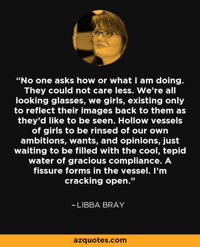 No one asks how or what I am doing. They could not care less. We’re all looking glasses, we girls, existing only to reflect their images back to them as they’d like to be seen. Hollow vessels of girls to be rinsed of our own ambitions, wants, and opinions, just waiting to be filled with the cool, tepid water of gracious compliance. A fissure forms in the vessel. I’m cracking open. - Libba Bray