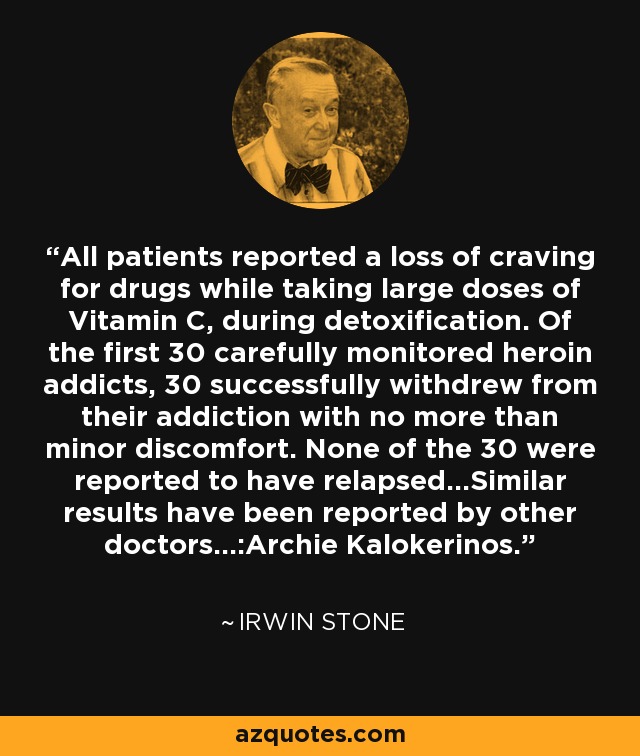 All patients reported a loss of craving for drugs while taking large doses of Vitamin C, during detoxification. Of the first 30 carefully monitored heroin addicts, 30 successfully withdrew from their addiction with no more than minor discomfort. None of the 30 were reported to have relapsed...Similar results have been reported by other doctors...:Archie Kalokerinos. - Irwin Stone