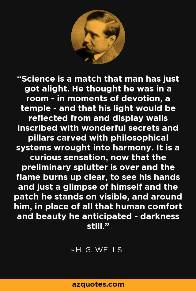 Science is a match that man has just got alight. He thought he was in a room - in moments of devotion, a temple - and that his light would be reflected from and display walls inscribed with wonderful secrets and pillars carved with philosophical systems wrought into harmony. It is a curious sensation, now that the preliminary splutter is over and the flame burns up clear, to see his hands and just a glimpse of himself and the patch he stands on visible, and around him, in place of all that human comfort and beauty he anticipated - darkness still. - H. G. Wells