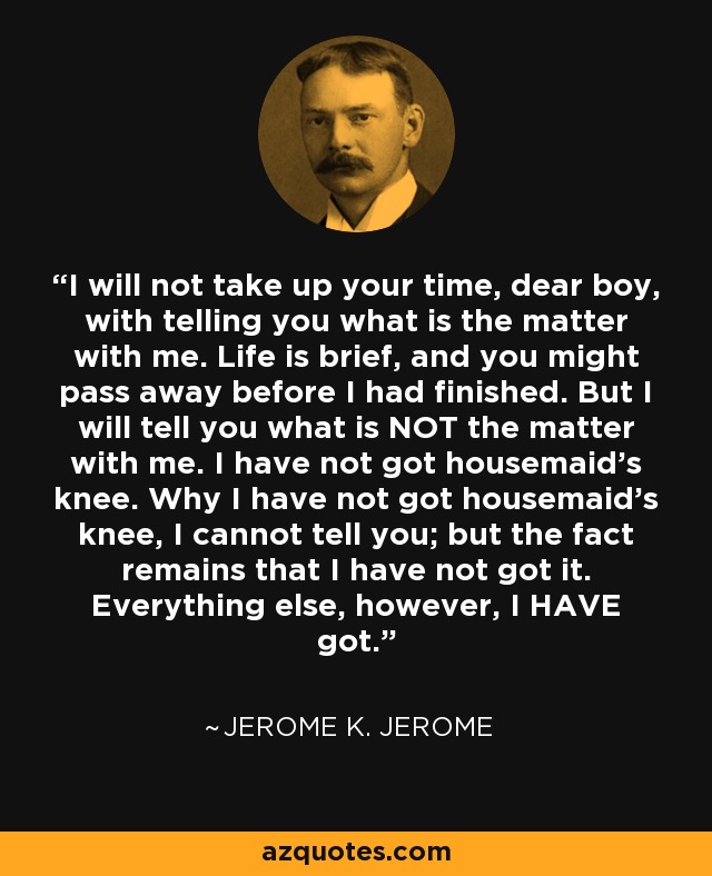 I will not take up your time, dear boy, with telling you what is the matter with me. Life is brief, and you might pass away before I had finished. But I will tell you what is NOT the matter with me. I have not got housemaid’s knee. Why I have not got housemaid’s knee, I cannot tell you; but the fact remains that I have not got it. Everything else, however, I HAVE got. - Jerome K. Jerome
