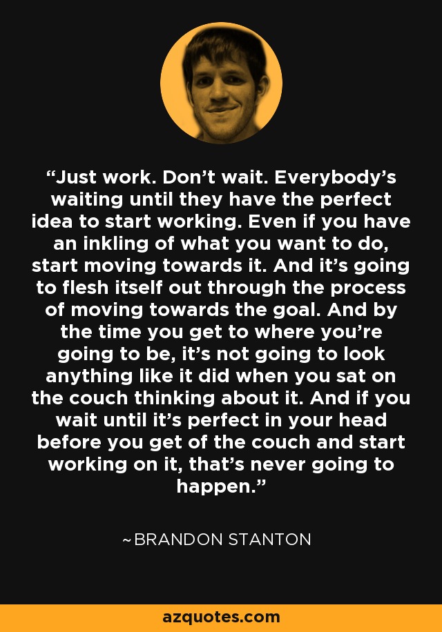 Just work. Don't wait. Everybody's waiting until they have the perfect idea to start working. Even if you have an inkling of what you want to do, start moving towards it. And it's going to flesh itself out through the process of moving towards the goal. And by the time you get to where you're going to be, it's not going to look anything like it did when you sat on the couch thinking about it. And if you wait until it's perfect in your head before you get of the couch and start working on it, that's never going to happen. - Brandon Stanton