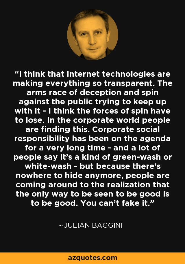 I think that internet technologies are making everything so transparent. The arms race of deception and spin against the public trying to keep up with it - I think the forces of spin have to lose. In the corporate world people are finding this. Corporate social responsibility has been on the agenda for a very long time - and a lot of people say it's a kind of green-wash or white-wash - but because there's nowhere to hide anymore, people are coming around to the realization that the only way to be seen to be good is to be good. You can't fake it. - Julian Baggini