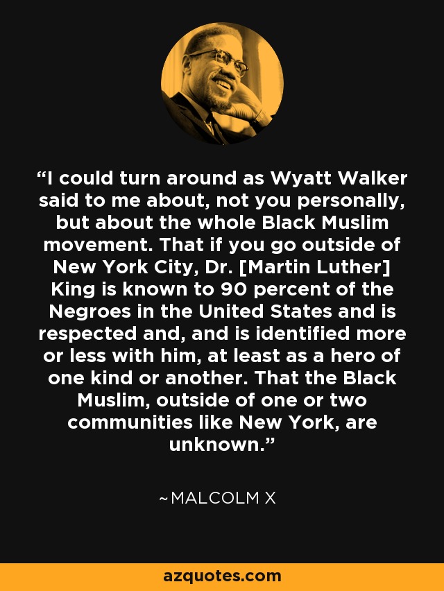 I could turn around as Wyatt Walker said to me about, not you personally, but about the whole Black Muslim movement. That if you go outside of New York City, Dr. [Martin Luther] King is known to 90 percent of the Negroes in the United States and is respected and, and is identified more or less with him, at least as a hero of one kind or another. That the Black Muslim, outside of one or two communities like New York, are unknown. - Malcolm X