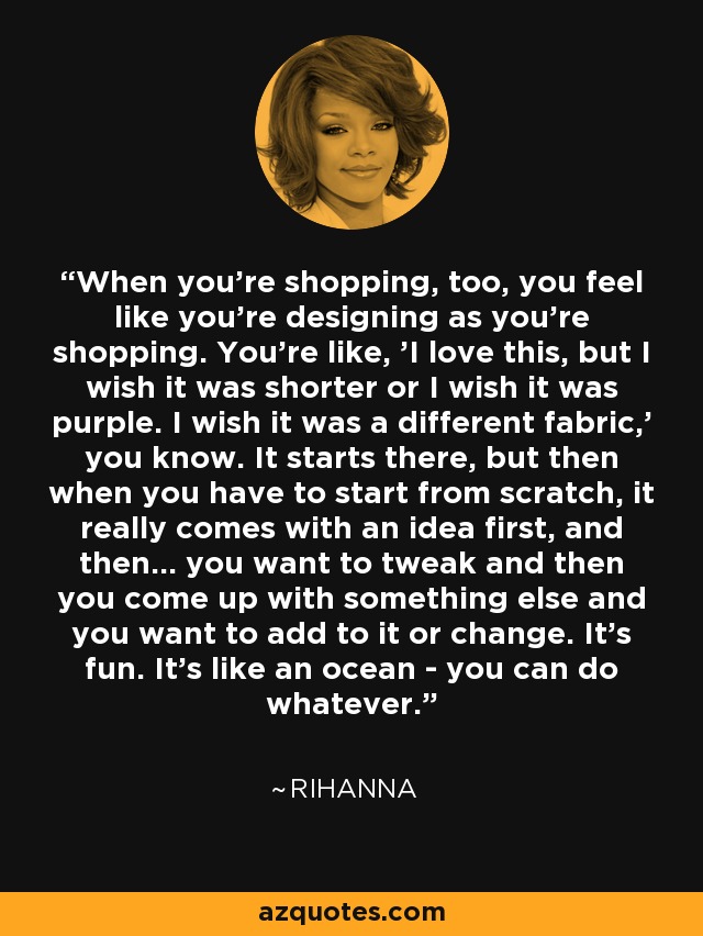 When you're shopping, too, you feel like you're designing as you're shopping. You're like, 'I love this, but I wish it was shorter or I wish it was purple. I wish it was a different fabric,' you know. It starts there, but then when you have to start from scratch, it really comes with an idea first, and then... you want to tweak and then you come up with something else and you want to add to it or change. It's fun. It's like an ocean - you can do whatever. - Rihanna