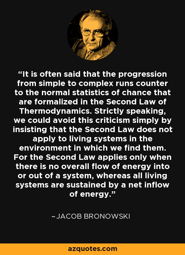 It is often said that the progression from simple to complex runs counter to the normal statistics of chance that are formalized in the Second Law of Thermodynamics. Strictly speaking, we could avoid this criticism simply by insisting that the Second Law does not apply to living systems in the environment in which we find them. For the Second Law applies only when there is no overall flow of energy into or out of a system, whereas all living systems are sustained by a net inflow of energy. - Jacob Bronowski