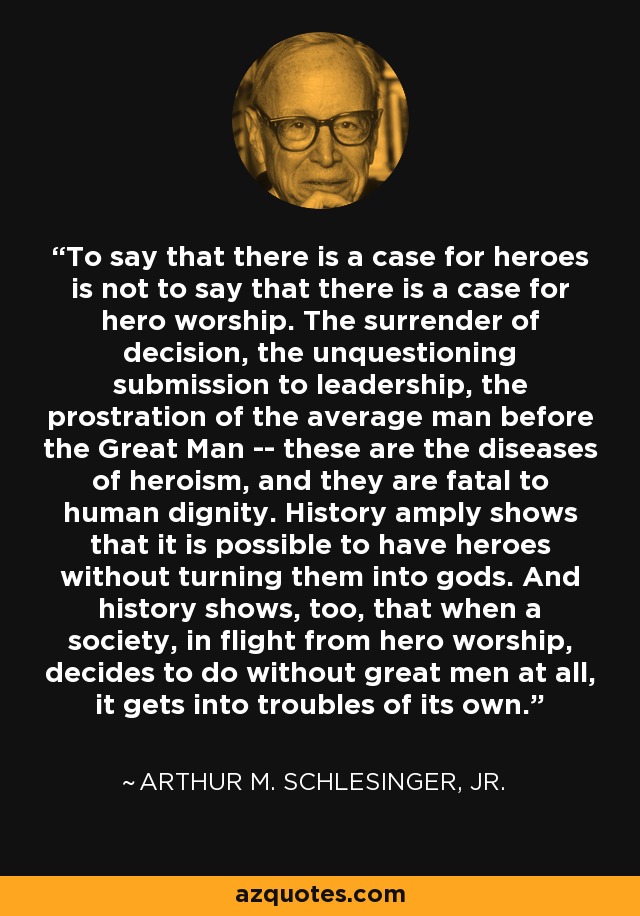 To say that there is a case for heroes is not to say that there is a case for hero worship. The surrender of decision, the unquestioning submission to leadership, the prostration of the average man before the Great Man -- these are the diseases of heroism, and they are fatal to human dignity. History amply shows that it is possible to have heroes without turning them into gods. And history shows, too, that when a society, in flight from hero worship, decides to do without great men at all, it gets into troubles of its own. - Arthur M. Schlesinger, Jr.