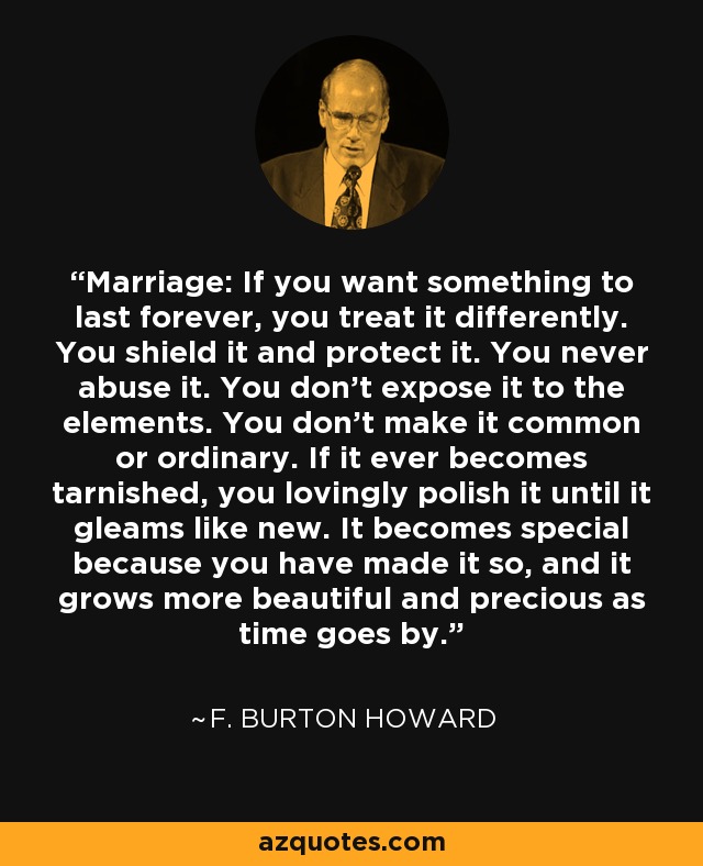 Marriage: If you want something to last forever, you treat it differently. You shield it and protect it. You never abuse it. You don't expose it to the elements. You don't make it common or ordinary. If it ever becomes tarnished, you lovingly polish it until it gleams like new. It becomes special because you have made it so, and it grows more beautiful and precious as time goes by. - F. Burton Howard