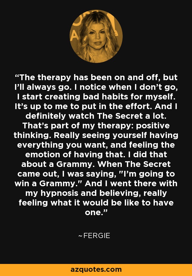 The therapy has been on and off, but I'll always go. I notice when I don't go, I start creating bad habits for myself. It's up to me to put in the effort. And I definitely watch The Secret a lot. That's part of my therapy: positive thinking. Really seeing yourself having everything you want, and feeling the emotion of having that. I did that about a Grammy. When The Secret came out, I was saying, 