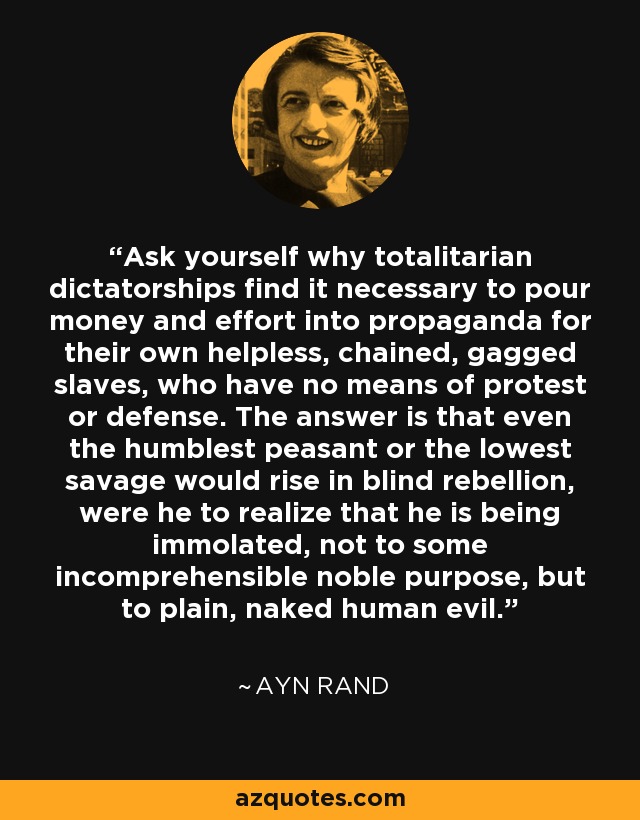 Ask yourself why totalitarian dictatorships find it necessary to pour money and effort into propaganda for their own helpless, chained, gagged slaves, who have no means of protest or defense. The answer is that even the humblest peasant or the lowest savage would rise in blind rebellion, were he to realize that he is being immolated, not to some incomprehensible noble purpose, but to plain, naked human evil. - Ayn Rand