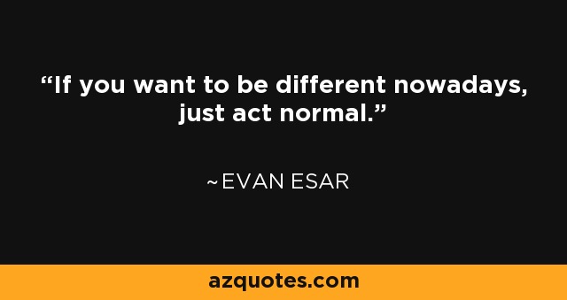If you want to be different nowadays, just act normal. - Evan Esar