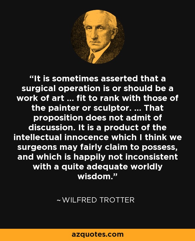 It is sometimes asserted that a surgical operation is or should be a work of art ... fit to rank with those of the painter or sculptor. ... That proposition does not admit of discussion. It is a product of the intellectual innocence which I think we surgeons may fairly claim to possess, and which is happily not inconsistent with a quite adequate worldly wisdom. - Wilfred Trotter