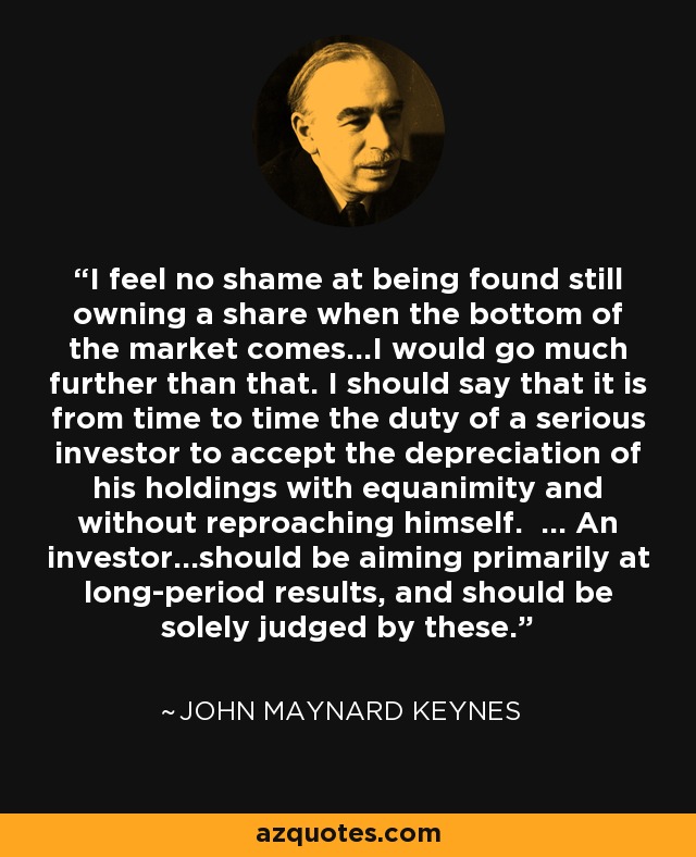 I feel no shame at being found still owning a share when the bottom of the market comes…I would go much further than that. I should say that it is from time to time the duty of a serious investor to accept the depreciation of his holdings with equanimity and without reproaching himself. … An investor…should be aiming primarily at long-period results, and should be solely judged by these. - John Maynard Keynes