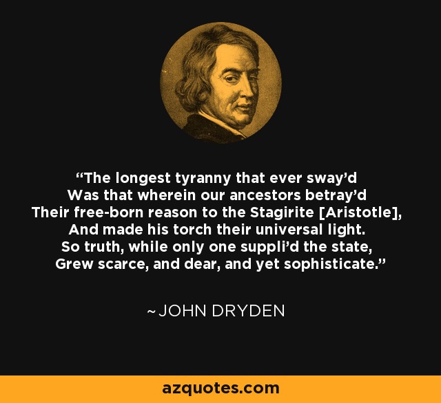The longest tyranny that ever sway'd Was that wherein our ancestors betray'd Their free-born reason to the Stagirite [Aristotle], And made his torch their universal light. So truth, while only one suppli'd the state, Grew scarce, and dear, and yet sophisticate. - John Dryden