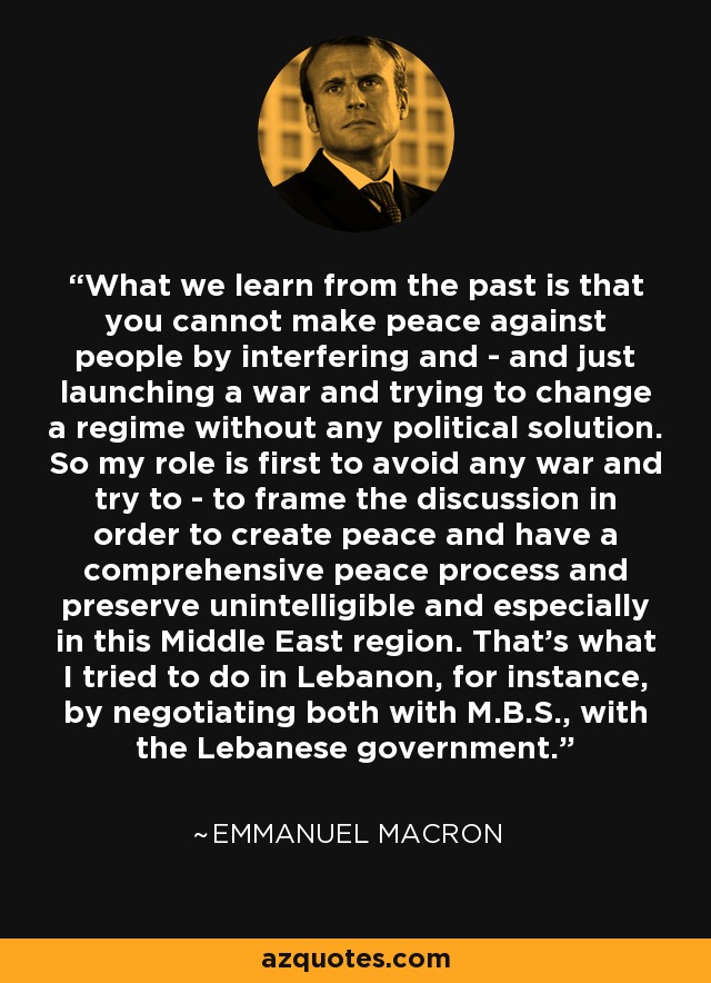 What we learn from the past is that you cannot make peace against people by interfering and - and just launching a war and trying to change a regime without any political solution. So my role is first to avoid any war and try to - to frame the discussion in order to create peace and have a comprehensive peace process and preserve unintelligible and especially in this Middle East region. That's what I tried to do in Lebanon, for instance, by negotiating both with M.B.S., with the Lebanese government. - Emmanuel Macron