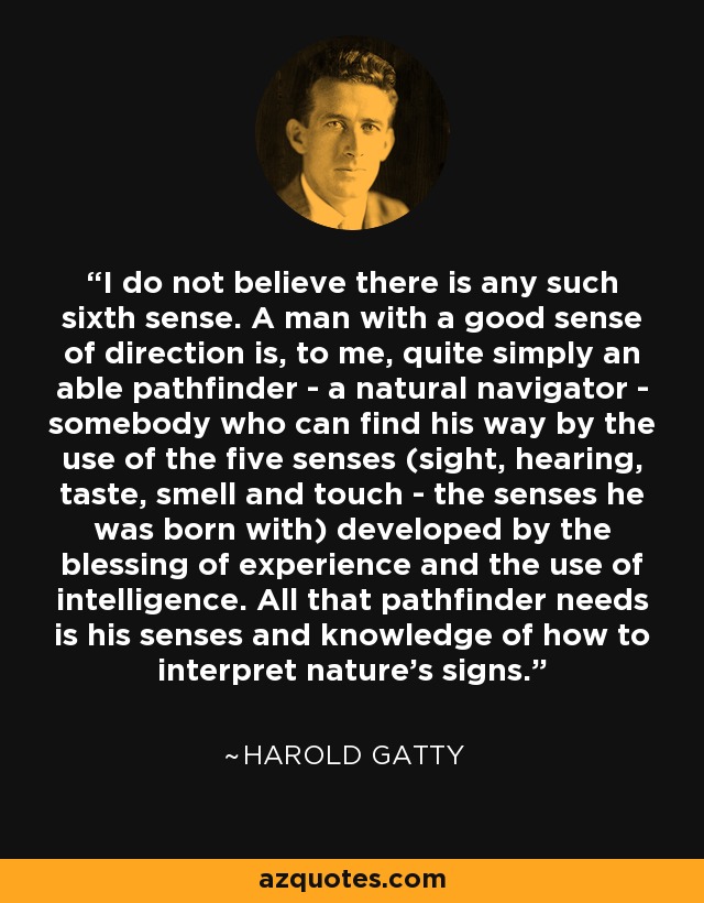 I do not believe there is any such sixth sense. A man with a good sense of direction is, to me, quite simply an able pathfinder - a natural navigator - somebody who can find his way by the use of the five senses (sight, hearing, taste, smell and touch - the senses he was born with) developed by the blessing of experience and the use of intelligence. All that pathfinder needs is his senses and knowledge of how to interpret nature's signs. - Harold Gatty