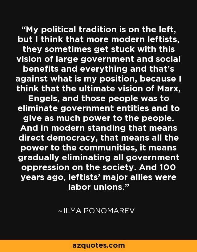 My political tradition is on the left, but I think that more modern leftists, they sometimes get stuck with this vision of large government and social benefits and everything and that's against what is my position, because I think that the ultimate vision of Marx, Engels, and those people was to eliminate government entities and to give as much power to the people. And in modern standing that means direct democracy, that means all the power to the communities, it means gradually eliminating all government oppression on the society. And 100 years ago, leftists' major allies were labor unions. - Ilya Ponomarev