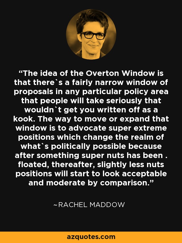The idea of the Overton Window is that there`s a fairly narrow window of proposals in any particular policy area that people will take seriously that wouldn`t get you written off as a kook. The way to move or expand that window is to advocate super extreme positions which change the realm of what`s politically possible because after something super nuts has been . floated, thereafter, slightly less nuts positions will start to look acceptable and moderate by comparison. - Rachel Maddow