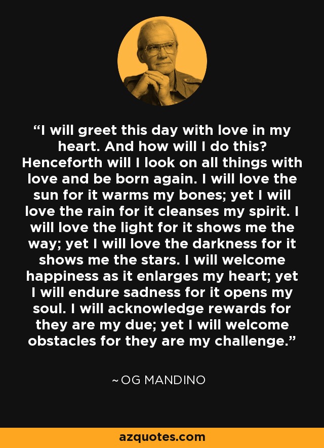 I will greet this day with love in my heart. And how will I do this? Henceforth will I look on all things with love and be born again. I will love the sun for it warms my bones; yet I will love the rain for it cleanses my spirit. I will love the light for it shows me the way; yet I will love the darkness for it shows me the stars. I will welcome happiness as it enlarges my heart; yet I will endure sadness for it opens my soul. I will acknowledge rewards for they are my due; yet I will welcome obstacles for they are my challenge. - Og Mandino