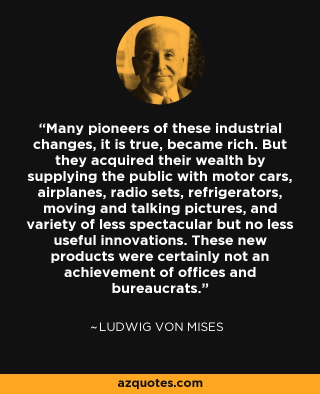 Many pioneers of these industrial changes, it is true, became rich. But they acquired their wealth by supplying the public with motor cars, airplanes, radio sets, refrigerators, moving and talking pictures, and variety of less spectacular but no less useful innovations. These new products were certainly not an achievement of offices and bureaucrats. - Ludwig von Mises