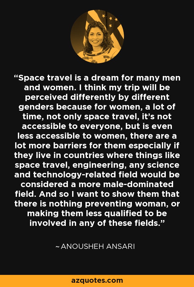Space travel is a dream for many men and women. I think my trip will be perceived differently by different genders because for women, a lot of time, not only space travel, it's not accessible to everyone, but is even less accessible to women, there are a lot more barriers for them especially if they live in countries where things like space travel, engineering, any science and technology-related field would be considered a more male-dominated field. And so I want to show them that there is nothing preventing woman, or making them less qualified to be involved in any of these fields. - Anousheh Ansari