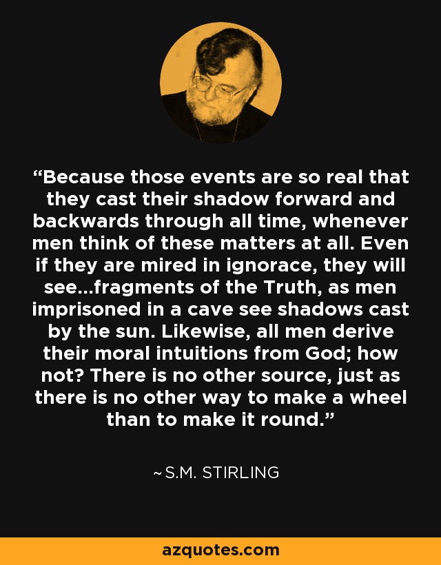 Because those events are so real that they cast their shadow forward and backwards through all time, whenever men think of these matters at all. Even if they are mired in ignorace, they will see...fragments of the Truth, as men imprisoned in a cave see shadows cast by the sun. Likewise, all men derive their moral intuitions from God; how not? There is no other source, just as there is no other way to make a wheel than to make it round. - S.M. Stirling