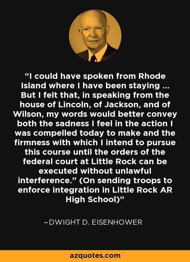 I could have spoken from Rhode Island where I have been staying ... But I felt that, in speaking from the house of Lincoln, of Jackson, and of Wilson, my words would better convey both the sadness I feel in the action I was compelled today to make and the firmness with which I intend to pursue this course until the orders of the federal court at Little Rock can be executed without unlawful interference.