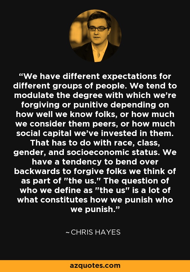 We have different expectations for different groups of people. We tend to modulate the degree with which we're forgiving or punitive depending on how well we know folks, or how much we consider them peers, or how much social capital we've invested in them. That has to do with race, class, gender, and socioeconomic status. We have a tendency to bend over backwards to forgive folks we think of as part of 