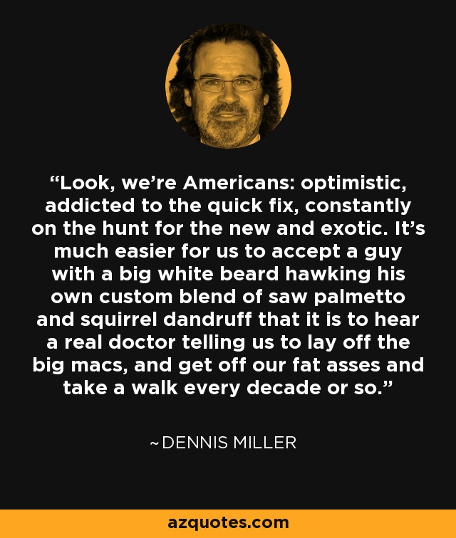 Look, we're Americans: optimistic, addicted to the quick fix, constantly on the hunt for the new and exotic. It's much easier for us to accept a guy with a big white beard hawking his own custom blend of saw palmetto and squirrel dandruff that it is to hear a real doctor telling us to lay off the big macs, and get off our fat asses and take a walk every decade or so. - Dennis Miller