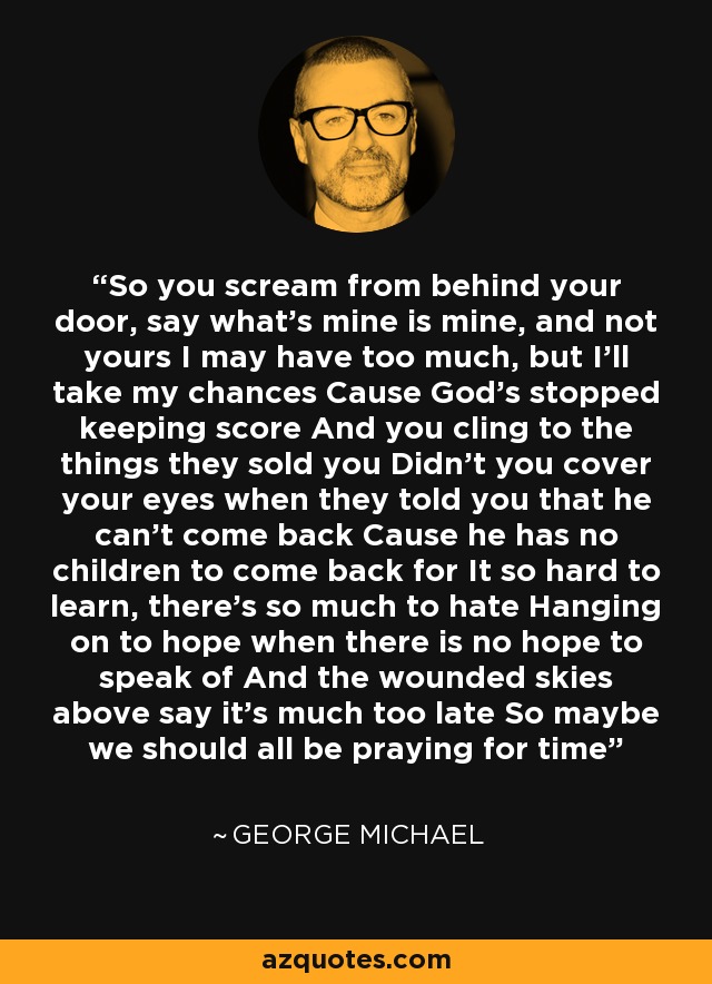 So you scream from behind your door, say what's mine is mine, and not yours I may have too much, but I'll take my chances Cause God's stopped keeping score And you cling to the things they sold you Didn't you cover your eyes when they told you that he can't come back Cause he has no children to come back for It so hard to learn, there's so much to hate Hanging on to hope when there is no hope to speak of And the wounded skies above say it's much too late So maybe we should all be praying for time - George Michael