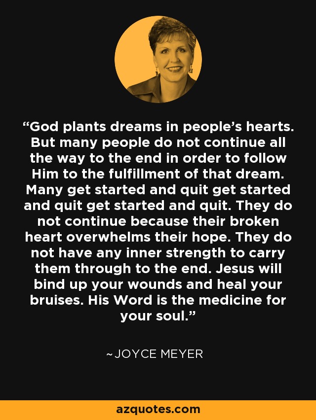 God plants dreams in people's hearts. But many people do not continue all the way to the end in order to follow Him to the fulfillment of that dream. Many get started and quit get started and quit get started and quit. They do not continue because their broken heart overwhelms their hope. They do not have any inner strength to carry them through to the end. Jesus will bind up your wounds and heal your bruises. His Word is the medicine for your soul. - Joyce Meyer
