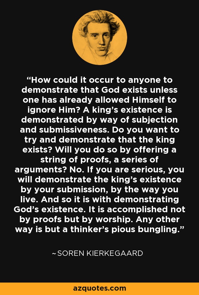 How could it occur to anyone to demonstrate that God exists unless one has already allowed Himself to ignore Him? A king's existence is demonstrated by way of subjection and submissiveness. Do you want to try and demonstrate that the king exists? Will you do so by offering a string of proofs, a series of arguments? No. If you are serious, you will demonstrate the king's existence by your submission, by the way you live. And so it is with demonstrating God's existence. It is accomplished not by proofs but by worship. Any other way is but a thinker's pious bungling. - Soren Kierkegaard