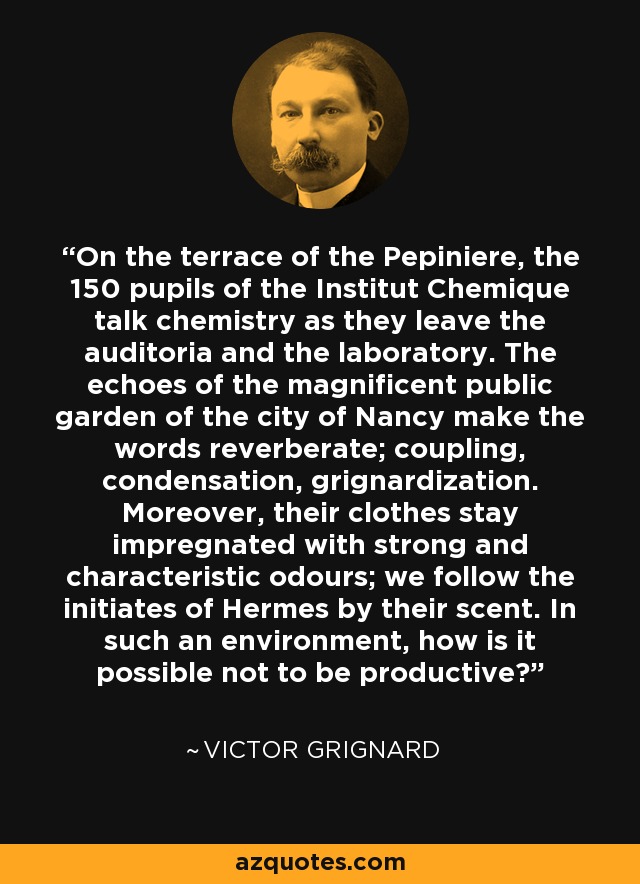 On the terrace of the Pepiniere, the 150 pupils of the Institut Chemique talk chemistry as they leave the auditoria and the laboratory. The echoes of the magnificent public garden of the city of Nancy make the words reverberate; coupling, condensation, grignardization. Moreover, their clothes stay impregnated with strong and characteristic odours; we follow the initiates of Hermes by their scent. In such an environment, how is it possible not to be productive? - Victor Grignard