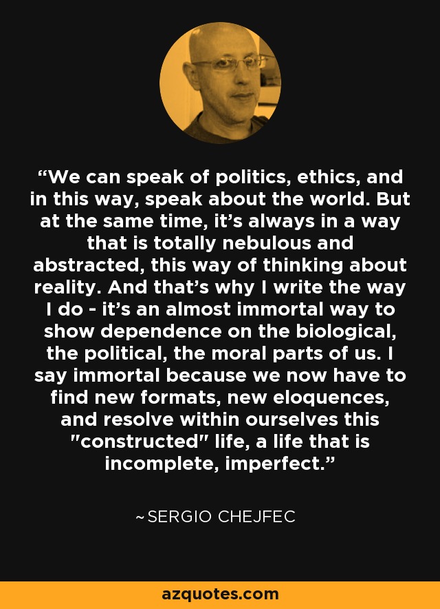 We can speak of politics, ethics, and in this way, speak about the world. But at the same time, it's always in a way that is totally nebulous and abstracted, this way of thinking about reality. And that's why I write the way I do - it's an almost immortal way to show dependence on the biological, the political, the moral parts of us. I say immortal because we now have to find new formats, new eloquences, and resolve within ourselves this 