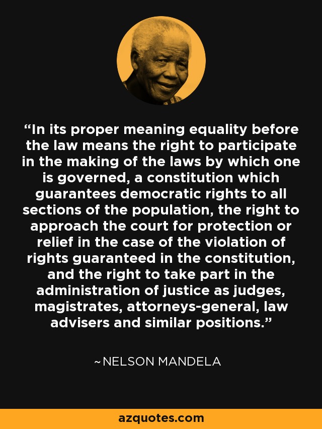 In its proper meaning equality before the law means the right to participate in the making of the laws by which one is governed, a constitution which guarantees democratic rights to all sections of the population, the right to approach the court for protection or relief in the case of the violation of rights guaranteed in the constitution, and the right to take part in the administration of justice as judges, magistrates, attorneys-general, law advisers and similar positions. - Nelson Mandela