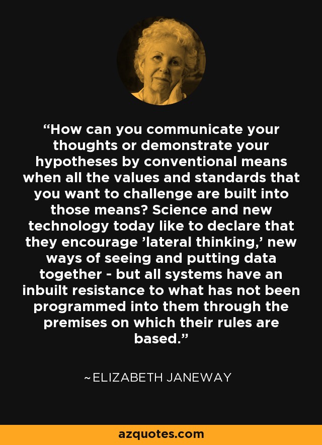 How can you communicate your thoughts or demonstrate your hypotheses by conventional means when all the values and standards that you want to challenge are built into those means? Science and new technology today like to declare that they encourage 'lateral thinking,' new ways of seeing and putting data together - but all systems have an inbuilt resistance to what has not been programmed into them through the premises on which their rules are based. - Elizabeth Janeway