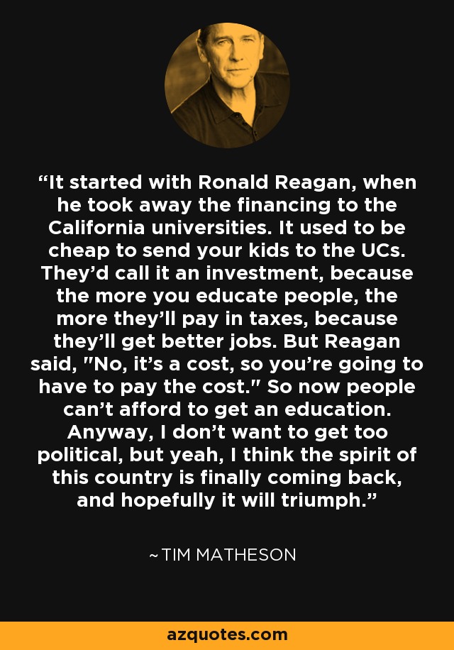 It started with Ronald Reagan, when he took away the financing to the California universities. It used to be cheap to send your kids to the UCs. They'd call it an investment, because the more you educate people, the more they'll pay in taxes, because they'll get better jobs. But Reagan said, 
