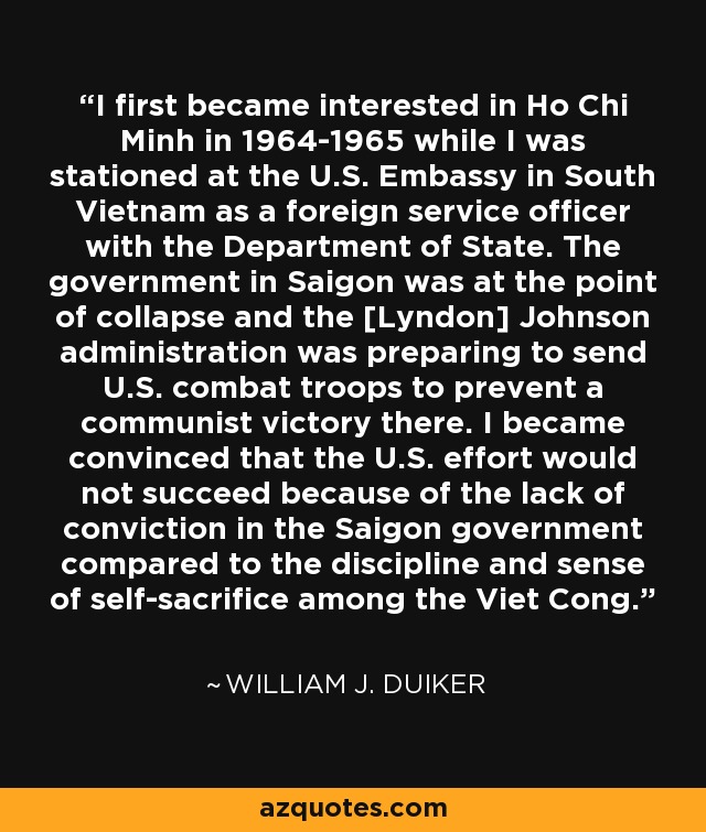 I first became interested in Ho Chi Minh in 1964-1965 while I was stationed at the U.S. Embassy in South Vietnam as a foreign service officer with the Department of State. The government in Saigon was at the point of collapse and the [Lyndon] Johnson administration was preparing to send U.S. combat troops to prevent a communist victory there. I became convinced that the U.S. effort would not succeed because of the lack of conviction in the Saigon government compared to the discipline and sense of self-sacrifice among the Viet Cong. - William J. Duiker