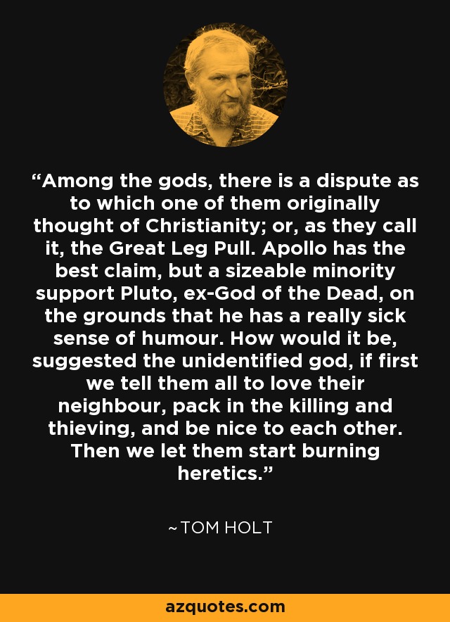 Among the gods, there is a dispute as to which one of them originally thought of Christianity; or, as they call it, the Great Leg Pull. Apollo has the best claim, but a sizeable minority support Pluto, ex-God of the Dead, on the grounds that he has a really sick sense of humour. How would it be, suggested the unidentified god, if first we tell them all to love their neighbour, pack in the killing and thieving, and be nice to each other. Then we let them start burning heretics. - Tom Holt