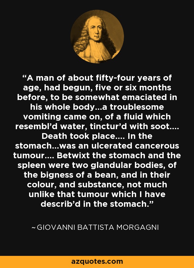 A man of about fifty-four years of age, had begun, five or six months before, to be somewhat emaciated in his whole body...a troublesome vomiting came on, of a fluid which resembl’d water, tinctur’d with soot.... Death took place.... In the stomach...was an ulcerated cancerous tumour.... Betwixt the stomach and the spleen were two glandular bodies, of the bigness of a bean, and in their colour, and substance, not much unlike that tumour which I have describ’d in the stomach. - Giovanni Battista Morgagni