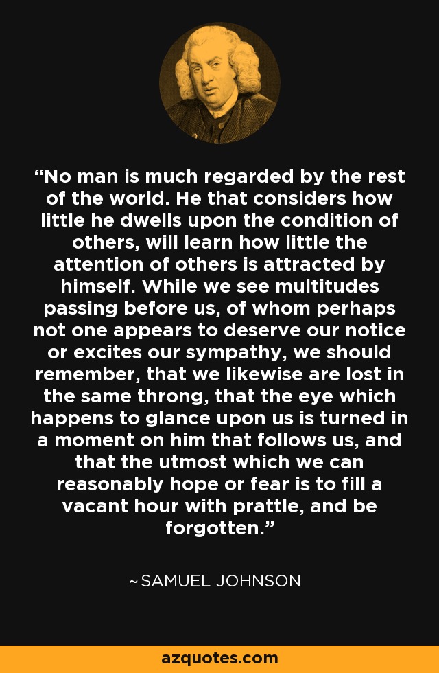 No man is much regarded by the rest of the world. He that considers how little he dwells upon the condition of others, will learn how little the attention of others is attracted by himself. While we see multitudes passing before us, of whom perhaps not one appears to deserve our notice or excites our sympathy, we should remember, that we likewise are lost in the same throng, that the eye which happens to glance upon us is turned in a moment on him that follows us, and that the utmost which we can reasonably hope or fear is to fill a vacant hour with prattle, and be forgotten. - Samuel Johnson