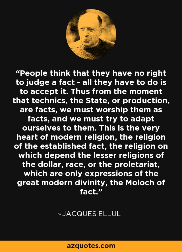 People think that they have no right to judge a fact - all they have to do is to accept it. Thus from the moment that technics, the State, or production, are facts, we must worship them as facts, and we must try to adapt ourselves to them. This is the very heart of modern religion, the religion of the established fact, the religion on which depend the lesser religions of the dollar, race, or the proletariat, which are only expressions of the great modern divinity, the Moloch of fact. - Jacques Ellul