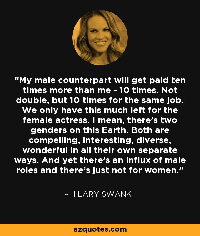 My male counterpart will get paid ten times more than me - 10 times. Not double, but 10 times for the same job. We only have this much left for the female actress. I mean, there’s two genders on this Earth. Both are compelling, interesting, diverse, wonderful in all their own separate ways. And yet there’s an influx of male roles and there's just not for women. - Hilary Swank